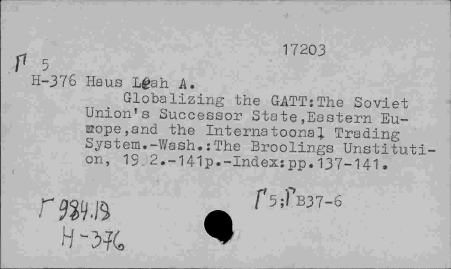 ﻿17203
P 5
H-376 Haus Lfeah A.
Globalizing the GATT:The Soviet Union’s Successor State»Eastern Eu-nrope,and the Internatoona} Trading System.-Wash.:The Broolings Unstituti-on, 13.2.-141p.-Index:pp.137-141.

r5;fB37-6